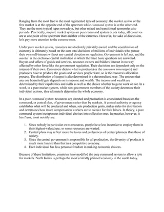Ranging from the most free to the most regimented type of economy, the market system or the
free market is at the opposite end of the spectrum while command system is at the other end.
They are the most typical types nowadays, but other mixed and transitional economies also
pervade. Practically, no pure market system or pure command system exists today, all countries
are at one point of the spectrum that's neither of the extremes. However, for sake of discussion,
let's pay more attention to the extreme ones.
Under pure market system, resources are absolutely privately owned and the coordination of
economy is ultimately based on the sum total decisions of millions of individuals who pursue
their own self-interest without any central direction or regulation. Government is left out, and the
market is the exclusive central institution in which the three basic questions are answered.
Buyers and sellers of goods and services, resource owners and bidders interact in no way
affected by other force like the government regulation. Their decisions are dependent only on the
interest of their own. Consumers dictate what is produced(or the consumer sovereignty) and
producers have to produce the goods and services people want, so is the resources allocation
process. The distribution of output is also determined in a decentralized way. The amount that
any one household gets depends on its income and wealth. The income and wealth are
determined by their capabilities and skills as well as the choice whether to go to work or not. In a
word, in a pure market system, while non-government members of the society determine their
individual actions, they ultimately determine the whole economy.
In a pure command system, resources are directed and production is coordinated based on the
command, or central plan, of government rather than by markets. A central authority or agency
establishes what will be produced and when, sets production goals, makes rules for distribution
and determines how much compensation workers are to receive for their labors. In theory, a pure
command system incorporates individual choices into collective ones. In practice, however, it
has flaws, most notably are:
1. Since nobody in particular owns resources, people have less incentive to employ them in
their highest-valued use; so some resources are wasted.
2. Central plans may reflect more the tastes and preferences of central planners than those of
society.
3. Since the central government is responsible for all production, the diversity of products is
much more limited than that in a competitive economy.
4. Each individual has less personal freedom in making economic choices.
Because of these limitations, countries have modified the pure command system to allow a role
for markets. North Korea is perhaps the most centrally planned economy in the world today.
 