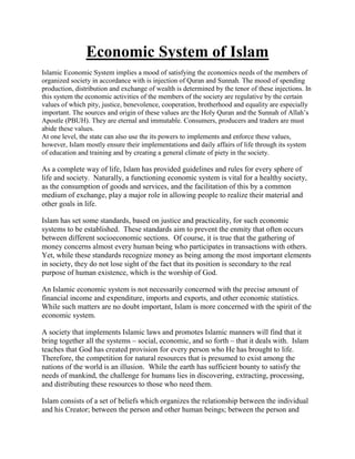 Economic System of Islam
Islamic Economic System implies a mood of satisfying the economics needs of the members of
organized society in accordance with is injection of Quran and Sunnah. The mood of spending
production, distribution and exchange of wealth is determined by the tenor of these injections. In
this system the economic activities of the members of the society are regulative by the certain
values of which pity, justice, benevolence, cooperation, brotherhood and equality are especially
important. The sources and origin of these values are the Holy Quran and the Sunnah of Allah‟s
Apostle (PBUH). They are eternal and immutable. Consumers, producers and traders are must
abide these values.
At one level, the state can also use the its powers to implements and enforce these values,
however, Islam mostly ensure their implementations and daily affairs of life through its system
of education and training and by creating a general climate of piety in the society.
As a complete way of life, Islam has provided guidelines and rules for every sphere of
life and society. Naturally, a functioning economic system is vital for a healthy society,
as the consumption of goods and services, and the facilitation of this by a common
medium of exchange, play a major role in allowing people to realize their material and
other goals in life.
Islam has set some standards, based on justice and practicality, for such economic
systems to be established. These standards aim to prevent the enmity that often occurs
between different socioeconomic sections. Of course, it is true that the gathering of
money concerns almost every human being who participates in transactions with others.
Yet, while these standards recognize money as being among the most important elements
in society, they do not lose sight of the fact that its position is secondary to the real
purpose of human existence, which is the worship of God.
An Islamic economic system is not necessarily concerned with the precise amount of
financial income and expenditure, imports and exports, and other economic statistics.
While such matters are no doubt important, Islam is more concerned with the spirit of the
economic system.
A society that implements Islamic laws and promotes Islamic manners will find that it
bring together all the systems – social, economic, and so forth – that it deals with. Islam
teaches that God has created provision for every person who He has brought to life.
Therefore, the competition for natural resources that is presumed to exist among the
nations of the world is an illusion. While the earth has sufficient bounty to satisfy the
needs of mankind, the challenge for humans lies in discovering, extracting, processing,
and distributing these resources to those who need them.
Islam consists of a set of beliefs which organizes the relationship between the individual
and his Creator; between the person and other human beings; between the person and
 