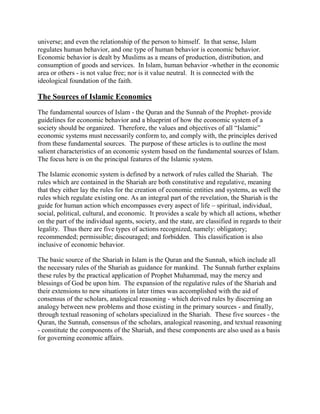 universe; and even the relationship of the person to himself. In that sense, Islam
regulates human behavior, and one type of human behavior is economic behavior.
Economic behavior is dealt by Muslims as a means of production, distribution, and
consumption of goods and services. In Islam, human behavior -whether in the economic
area or others - is not value free; nor is it value neutral. It is connected with the
ideological foundation of the faith.
The Sources of Islamic Economics
The fundamental sources of Islam - the Quran and the Sunnah of the Prophet- provide
guidelines for economic behavior and a blueprint of how the economic system of a
society should be organized. Therefore, the values and objectives of all “Islamic”
economic systems must necessarily conform to, and comply with, the principles derived
from these fundamental sources. The purpose of these articles is to outline the most
salient characteristics of an economic system based on the fundamental sources of Islam.
The focus here is on the principal features of the Islamic system.
The Islamic economic system is defined by a network of rules called the Shariah. The
rules which are contained in the Shariah are both constitutive and regulative, meaning
that they either lay the rules for the creation of economic entities and systems, as well the
rules which regulate existing one. As an integral part of the revelation, the Shariah is the
guide for human action which encompasses every aspect of life – spiritual, individual,
social, political, cultural, and economic. It provides a scale by which all actions, whether
on the part of the individual agents, society, and the state, are classified in regards to their
legality. Thus there are five types of actions recognized, namely: obligatory;
recommended; permissible; discouraged; and forbidden. This classification is also
inclusive of economic behavior.
The basic source of the Shariah in Islam is the Quran and the Sunnah, which include all
the necessary rules of the Shariah as guidance for mankind. The Sunnah further explains
these rules by the practical application of Prophet Muhammad, may the mercy and
blessings of God be upon him. The expansion of the regulative rules of the Shariah and
their extensions to new situations in later times was accomplished with the aid of
consensus of the scholars, analogical reasoning - which derived rules by discerning an
analogy between new problems and those existing in the primary sources - and finally,
through textual reasoning of scholars specialized in the Shariah. These five sources - the
Quran, the Sunnah, consensus of the scholars, analogical reasoning, and textual reasoning
- constitute the components of the Shariah, and these components are also used as a basis
for governing economic affairs.
 
