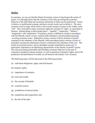 Justice
In summary, we can say that the Islamic Economic system is based upon the notion of
justice It is through justice that the existence of the rules governing the economic
behavior of the individual and economic institutions in Islam can be understood. Justice
in Islam is a multifaceted concept, and there several words exist to define it. The most
common word in usage which refers to the overall concept of justice is the Arabic word
“adl”. This word and its many synonyms imply the concepts of “right”, as equivalent to
fairness, “putting things in their proper place”, “equality”, “equalizing”, “balance”,
“temperance” and “moderation.” In practice, justice is defined as acting in accordance
with the Shariah, which, in turn, contains both substantive and procedural justice[2]
covering economic issues. Substantive justice consists of those elements of justice
contained in the substance of the Shariah, while procedural justice consists of rules of
procedure assuring the attainment of justice contained in the substance of the Law. The
notion of economic justice, and its attendant concept of distributive justice,[3] is
particularly important as an identifying characteristic of the Islamic economic system.
The rules governing permissible and forbidden economic behavior on the part of
consumers, producers and government, as well as questions of property rights, and of the
production and distribution of wealth, are all based on the Islamic view of justice.
The following topics will be discussed in the following articles:
(a) individual obligations, rights, and self-interest;
(b) property rights;
(c) importance of contracts;
(d) work and wealth;
(e) the concept of barakah;
(f) economic justice;
(g) prohibition of interest (riba);
(h) competition and cooperation; and
(i) the role of the state.
 