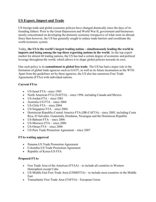 US Export, Import and Trade
US foreign trade and global economic policies have changed drastically since the days of its
founding fathers. Prior to the Great Depression and World War II, government and businesses
mostly concentrated on developing the domestic economy irrespective of what went on abroad.
Since then however, the US has generally sought to reduce trade barriers and coordinate the
world economic system.
Today, the US is the world’s largest trading nation – simultaneously leading the world in
imports and being among the top three exporting nations in the world. As the top export
market for almost 60 trading nations, the US has had a certain degree of economic and political
leverage throughout the world, which allows it to shape global policies towards its own.
One such policy is its commitment to global free trade. The US has had a major role in the
formation of global trade agencies such as GATT, as well as its future incarnation as the WTO.
Apart from the guidelines set by these agencies, the US also has numerous Free Trade
Agreements (FTAs) with individual nations.
Current FTAs
US-Israel FTA - since 1985
North American FTA (NAFTA) – since 1994, including Canada and Mexico
US-Jordan FTA – since 2001
Australia-US FTA – since 2004
US-Chile FTA – since 2004
US-Singapore FTA – since 2004
Dominican Republic-Central America FTA (DR-CAFTA) – since 2005, including Costa
Rica, El Salvador, Guatemala, Honduras, Nicaragua and the Dominican Republic
US-Bahrain FTA – since 2006
US-Morocco FTA – since 2006
US-Oman FTA – since 2006
US-Peru Trade Promotion Agreement – since 2007
FTAs waiting approval
Panama-US Trade Promotion Agreement
Colombia-US Trade Promotion Agreement
Republic of Korea-US FTA
Proposed FTAs
Free Trade Area of the Americas (FTAA) – to include all countries in Western
Hemisphere except Cuba
US-Middle East Free Trade Area (USMEFTA) – to include most countries in the Middle
East
Transatlantic Free Trade Area (TAFTA) – European Union
 