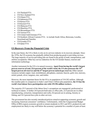 US-Thailand FTA
US-New Zealand FTA
US-Ghana FTA
US-Indonesia FTA
US-Kenya FTA
US-Kuwait FTA
US-Malaysia FTA
US-Mauritius FTA
US-Mozambique FTA
US-Taiwan FTA
US-United Arab Emirates FTA
US-Southern African Customs FTA – to include South Africa, Botswana, Lesotho,
Swaziland and Namibia
US-Ecuador FTA
US-Qatar FTA
US Recovery From the Financial Crisis
In the near future, the US is likely to rely on its services industry in its recovery attempts. Since
the 1970s, the US economy has gradually shifted from producing goods to providing services.
The large majority of service-providing jobs are found in the group of trade, transportation, and
utilities occupations. Other key service industries for the US include finance, tourism and
information technology.
Another instrument for the US is its natural resources. Apart from having the world’s largest
proven reserves of coal, 22.6 percent of the world’s total, the US also possesses the 14th
largest proven oil reserves and the 6th
largest proven natural gas reserves. Other natural
resources include copper, lead, molybdenum, phosphates, uranium, bauxite, gold, iron, mercury,
nickel, potash, silver, tungsten, zinc, and timber.
However, the most important factor for the US is its population of 310.282 million. Although
this number pales in comparison to India‟s and China‟s billion-plus population, the US has the
world’s best labour force participation rate with 139.396 million workers.
The majority (35.5 percent) of the labour force‟s occupations are managerial, professional or
technical in nature. A further 24.8 percent hold sales or office jobs, 22.6 percent are in either
manufacturing, extraction, transportation and crafts, 0.6 percent are in arming, forestry or
fishing, and 16.5 percent have jobs in other services.
The government has also recently introduced policies aimed at supporting economic growth and
increasing American consumers‟ confidence. Unfortunately, while the Congressional Budget
Office (CBO) expects economic growth to remain moderate in 2011 and 2012, productivity and
employment are likely to stay well below the economy‟s potential for a number of years at least.
 