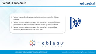 www.edureka.co/tableau-training-for-data-visualizationEDUREKA TABLEAU CERTIFICATION TRAINING
What is Tableau?
➢ Tableau is groundbreaking data visualization software created by Tableau
Software.
➢ Tableau connects easily to nearly any data source, be it corporate Tableau is
groundbreaking data visualization software created by Tableau Software.
➢ Tableau connects easily to nearly any data source, be it corporate Data
Warehouse, Microsoft Excel or web-based data.
 