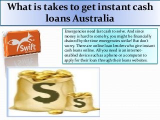 What is takes to get instant cash
loans Australia
Emergencies need fast cash to solve. And since
money is hard to come by, you might be financially
drained by the time emergencies strike! But don’t
worry. There are online loan lenders who give instant
cash loans online. All you need is an internet-
enabled device such as a phone or a computer to
apply for their loan through their loans websites.
https://www.swiftloans.com.au
 