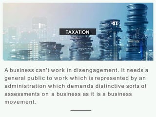 A business can't work in disengagement. It needs a
general public to work which is represented by an
administration which demands distinctive sorts of
assessments on a business as it is a business
movement.
 