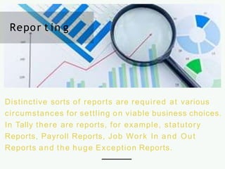 Distinctive sorts of reports are required at various
circumstances for settling on viable business choices.
In Tally there are reports, for example, statutory
Reports, Payroll Reports, Job Work In and Out
Reports and the huge Exception Reports.
Repor t in g
 