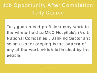 Job Opportunity After Completion
Tally Course
Tally guaranteed proficient may work in
the whole field as MNC Hospitals'; (Multi-
National Companies), Banking Sector and
so on as bookkeeping is the pattern of
any of the work which is finished by the
people.
 