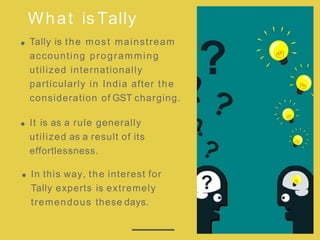 What is Tally
Tally is the most mainstream
accounting programming
utilized internationally
particularly in India after the
consideration of GST charging.
It is as a rule generally
utilized as a result of its
effortlessness.
In this way, the interest for
Tally experts is extremely
tremendous these days.
 