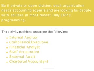 Be it private or open division, each organization
needs accounting experts and are looking for people
w ith abilities in most recent Tally ERP 9
programming.
The activity positions are as per the following:
Internal Auditor
Compliance Executive
Financial Analyst
Staff Accountant
External Audit
Chartered Accountant
 