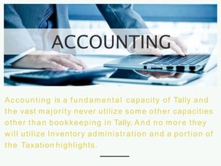 Accounting is a fundamental capacity of Tally and
the vast majority never utilize some other capacities
other than bookkeeping in Tally. And no more they
will utilize Inventory administration and a portion of
the Taxation highlights.
 