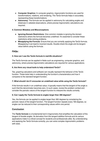 ● Computer Graphics: In computer graphics, trigonometric functions are used for
transformations, rotations, and rendering. The Tan2x formula helps in accurately
representing these transformations.
● Astronomy: The formula can be applied in astronomy for calculating angles and
distances in celestial observations, where precise trigonometric calculations are
required.
4. Common Mistakes and Misconceptions
● Ignoring Domain Restrictions: One common mistake is ignoring the domain
restrictions where the formula becomes undefined. It’s essential to consider these
restrictions while solving problems.
● Misapplying the Formula: Ensure that you are correctly applying the Tan2x formula.
Misapplying it can lead to incorrect results. Double-check the angle and its tangent
value before using the formula.
FAQs:
5. How can I use the Tan2x formula in real-life situations?
The Tan2x formula can be applied in fields such as engineering, computer graphics, and
astronomy, where precise trigonometric calculations are required for various applications.
6. Are there any visual tools to help understand Tan2x?
Yes, graphing calculators and software can visually represent the behavior of the Tan2x
function. These tools help in understanding the function's characteristics and how it
compares to the standard tangent function.
7. What should I do if I encounter an undefined value while using the Tan2x formula?
If the formula results in an undefined value, it typically means that the tangent of the angle is
such that the denominator becomes zero. In such cases, review the problem context and
consider the periodic nature of the tangent function to interpret the results correctly.
8. Can I apply the Tan2x formula to angles larger than 360 degrees?
Yes, the formula can be applied to angles larger than 360 degrees by considering the
periodic nature of the tangent function. The tangent function repeats every 180 degrees, so
angles can be reduced to their corresponding values within one period.
Conclusion
The Tan2x formula is a fundamental tool in trigonometry that simplifies the calculation of the
tangent of double angles. Its derivation from the tangent addition formula and its various
applications make it a critical concept for students and professionals alike. By understanding
and applying the Tan2x formula correctly, you can solve complex trigonometric problems
with ease.
 
