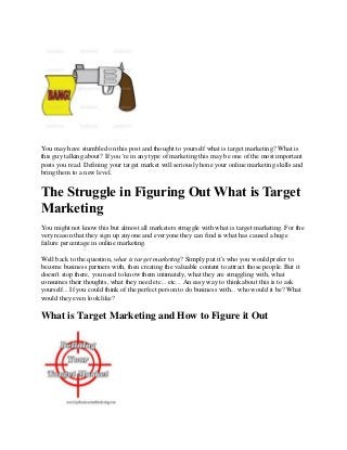 You may have stumbled on this post and thought to yourself what is target marketing? What is
this guy talking about? If you’re in any type of marketing this may be one of the most important
posts you read. Defining your target market will seriously hone your online marketing skills and
bring them to a new level.


The Struggle in Figuring Out What is Target
Marketing
You might not know this but almost all marketers struggle with what is target marketing. For the
very reason that they sign up anyone and everyone they can find is what has caused a huge
failure percentage in online marketing.

Well back to the question, what is target marketing? Simply put it's who you would prefer to
become business partners with, then creating the valuable content to attract those people. But it
doesn't stop there, you need to know them intimately, what they are struggling with, what
consumes their thoughts, what they need etc... etc... An easy way to think about this is to ask
yourself... If you could think of the perfect person to do business with... who would it be? What
would they even look like?

What is Target Marketing and How to Figure it Out
 