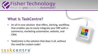 What is TaskCentre?
• An all-in-one solution that offers, alerting, workflow,
that enables you to easily integrate your ERP with e-
commerce, marketing automation, website, and
CRM.
• TaskCentre is the solution that does it all, without
the need for custom code!
 