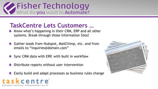 Know what’s happening in their CRM, ERP and all other
systems. Break through those Information Silos!
Gather leads from Hubspot, MailChimp, etc. and from
emails to “inquiries@domain.com”
Sync CRM data with ERP, with built in workflow
Distribute reports without user intervention
Easily build and adapt processes as business rules change
TaskCentre Lets Customers …
 