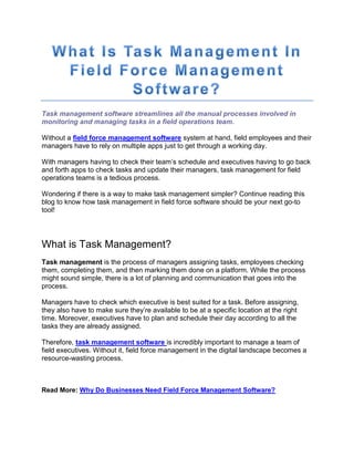 Task management software streamlines all the manual processes involved in
monitoring and managing tasks in a field operations team.
Without a field force management software system at hand, field employees and their
managers have to rely on multiple apps just to get through a working day.
With managers having to check their team’s schedule and executives having to go back
and forth apps to check tasks and update their managers, task management for field
operations teams is a tedious process.
Wondering if there is a way to make task management simpler? Continue reading this
blog to know how task management in field force software should be your next go-to
tool!
What is Task Management?
Task management is the process of managers assigning tasks, employees checking
them, completing them, and then marking them done on a platform. While the process
might sound simple, there is a lot of planning and communication that goes into the
process.
Managers have to check which executive is best suited for a task. Before assigning,
they also have to make sure they’re available to be at a specific location at the right
time. Moreover, executives have to plan and schedule their day according to all the
tasks they are already assigned.
Therefore, task management software is incredibly important to manage a team of
field executives. Without it, field force management in the digital landscape becomes a
resource-wasting process.
Read More: Why Do Businesses Need Field Force Management Software?
 