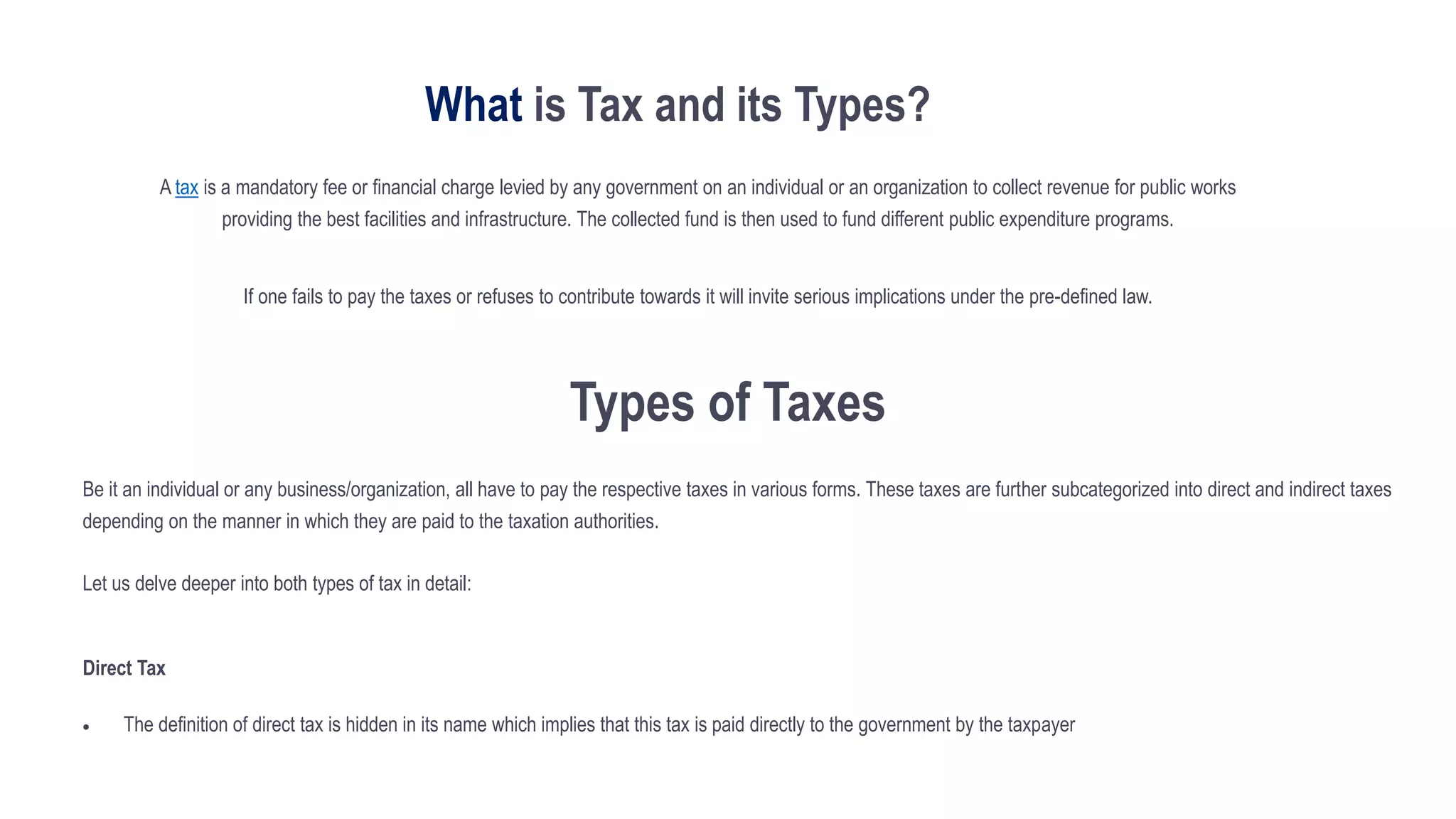 What is Tax and its Types?
A tax is a mandatory fee or financial charge levied by any government on an individual or an organization to collect revenue for public works
providing the best facilities and infrastructure. The collected fund is then used to fund different public expenditure programs.
If one fails to pay the taxes or refuses to contribute towards it will invite serious implications under the pre-defined law.
Types of Taxes
Be it an individual or any business/organization, all have to pay the respective taxes in various forms. These taxes are further subcategorized into direct and indirect taxes
depending on the manner in which they are paid to the taxation authorities.
Let us delve deeper into both types of tax in detail:
Direct Tax
 The definition of direct tax is hidden in its name which implies that this tax is paid directly to the government by the taxpayer
 
