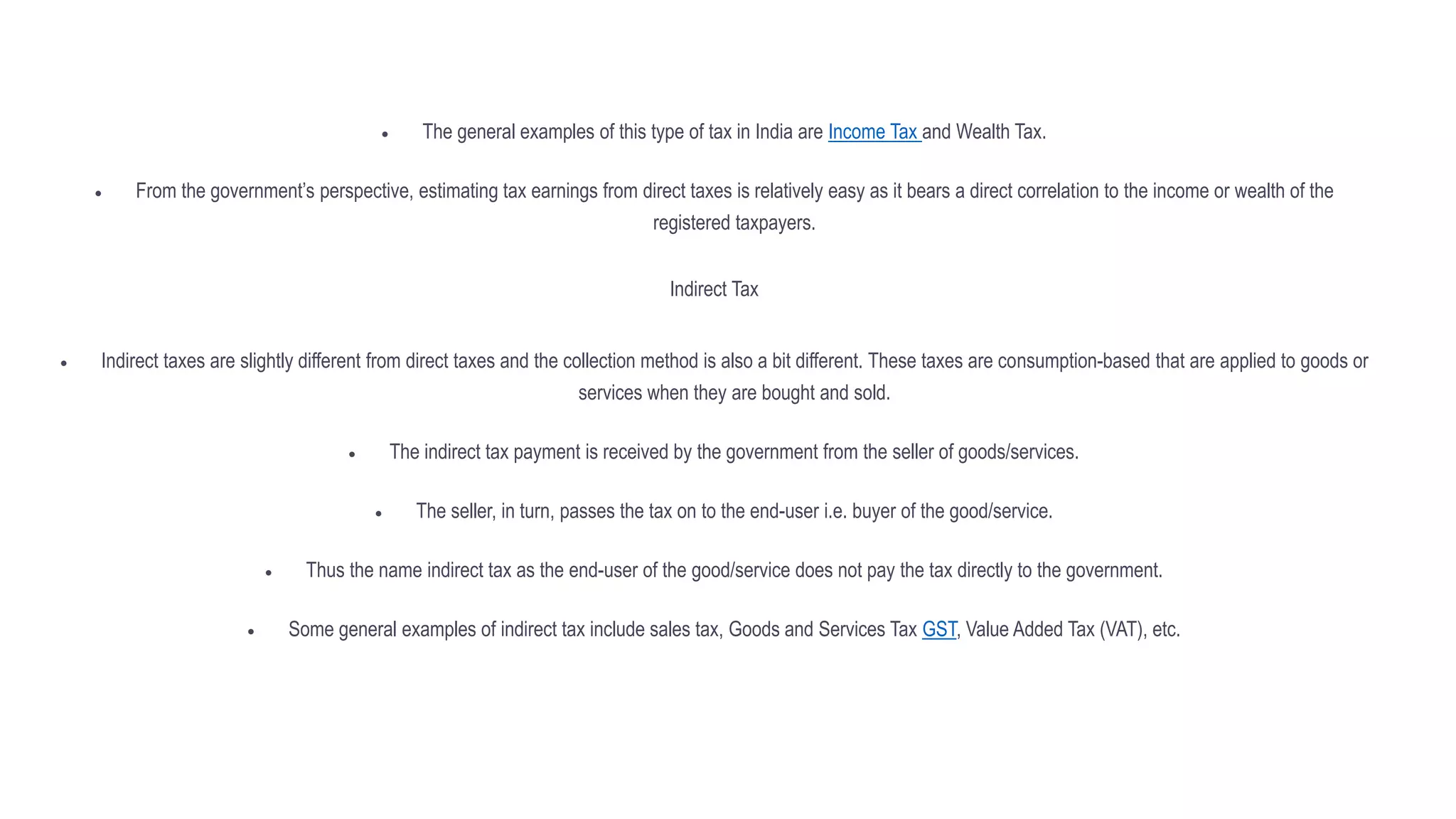  The general examples of this type of tax in India are Income Tax and Wealth Tax.
 From the government’s perspective, estimating tax earnings from direct taxes is relatively easy as it bears a direct correlation to the income or wealth of the
registered taxpayers.
Indirect Tax
 Indirect taxes are slightly different from direct taxes and the collection method is also a bit different. These taxes are consumption-based that are applied to goods or
services when they are bought and sold.
 The indirect tax payment is received by the government from the seller of goods/services.
 The seller, in turn, passes the tax on to the end-user i.e. buyer of the good/service.
 Thus the name indirect tax as the end-user of the good/service does not pay the tax directly to the government.
 Some general examples of indirect tax include sales tax, Goods and Services Tax GST, Value Added Tax (VAT), etc.
 