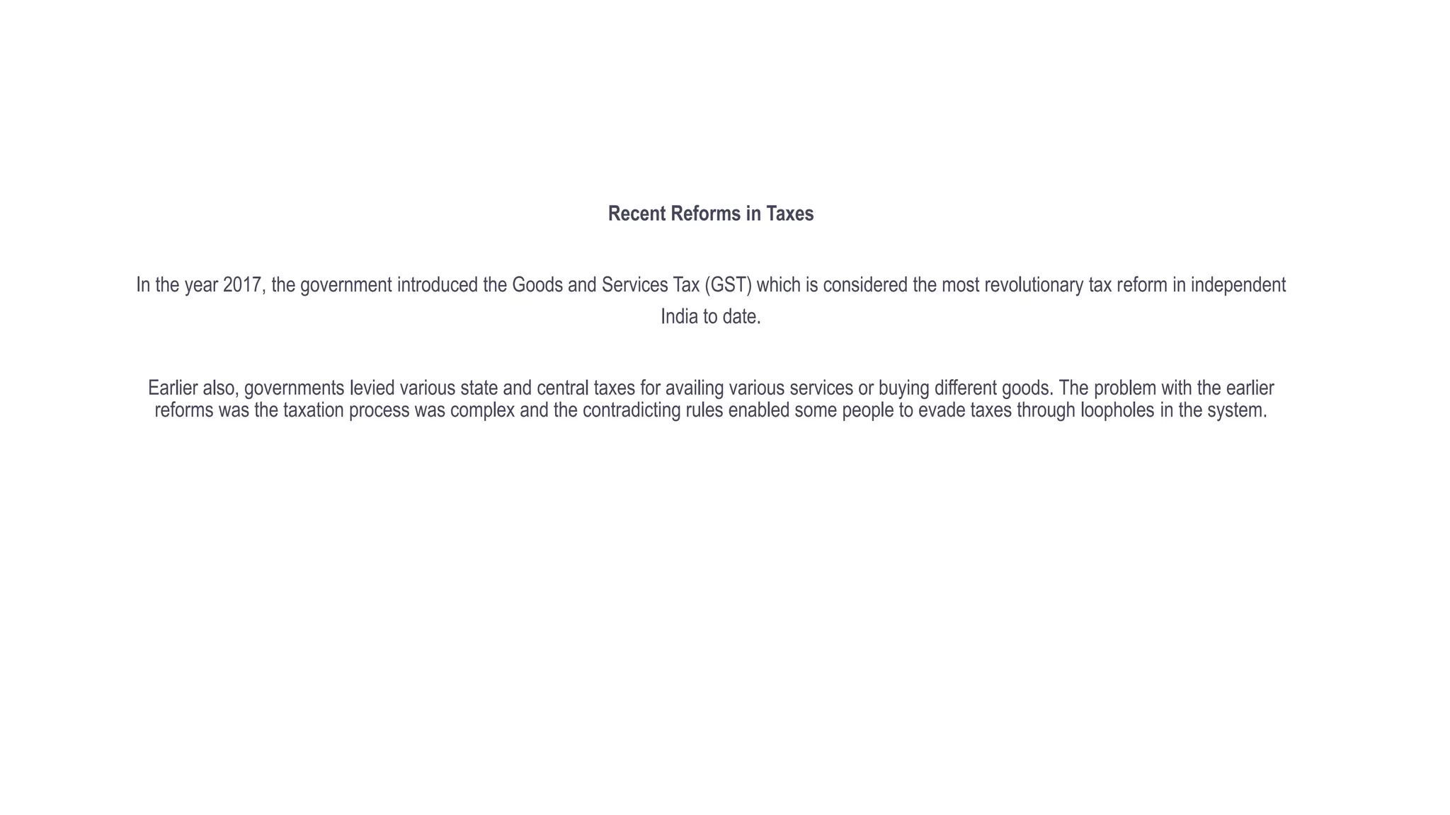 Recent Reforms in Taxes
In the year 2017, the government introduced the Goods and Services Tax (GST) which is considered the most revolutionary tax reform in independent
India to date.
Earlier also, governments levied various state and central taxes for availing various services or buying different goods. The problem with the earlier
reforms was the taxation process was complex and the contradicting rules enabled some people to evade taxes through loopholes in the system.
 