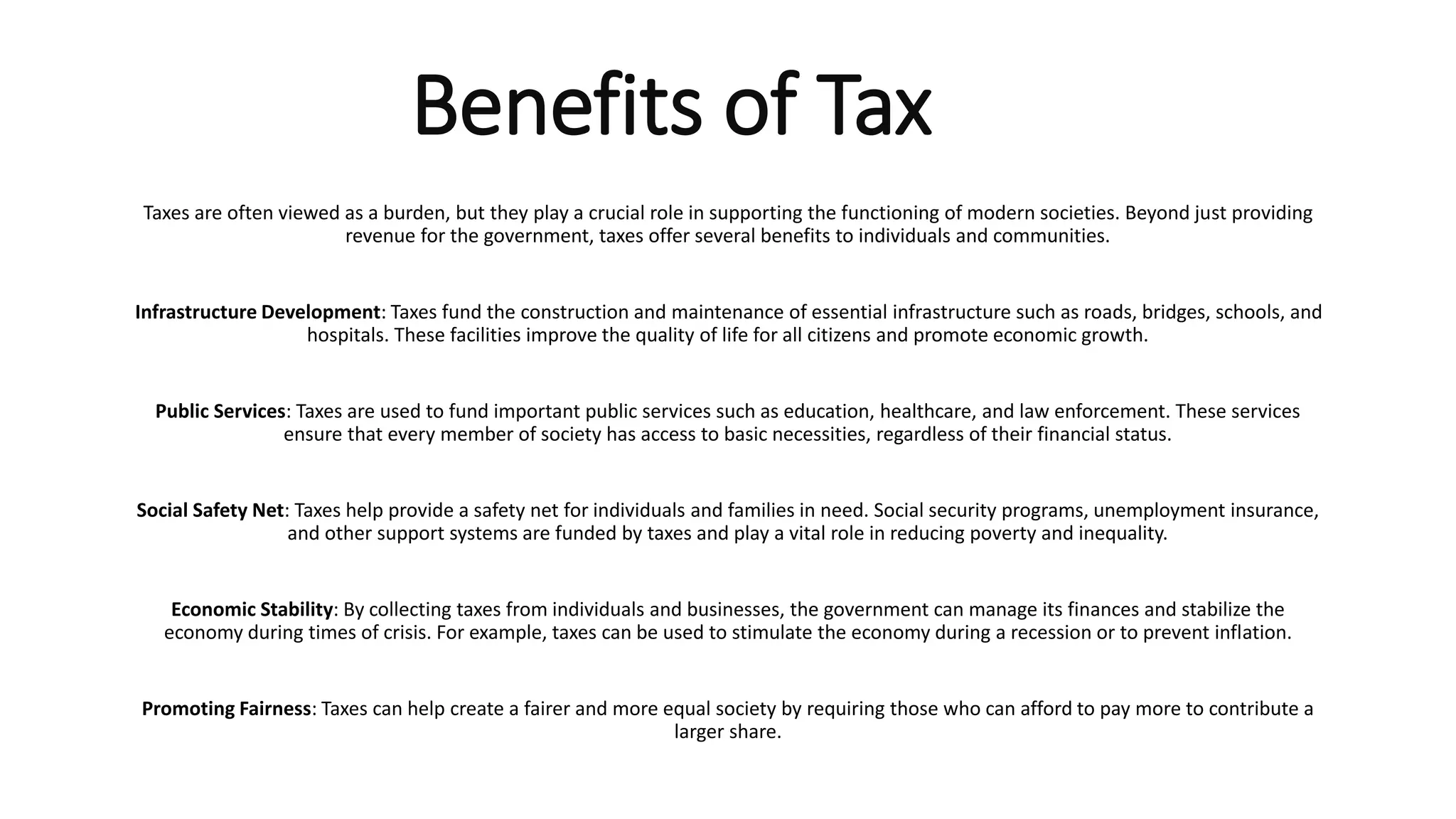 Benefits of Tax
Taxes are often viewed as a burden, but they play a crucial role in supporting the functioning of modern societies. Beyond just providing
revenue for the government, taxes offer several benefits to individuals and communities.
Infrastructure Development: Taxes fund the construction and maintenance of essential infrastructure such as roads, bridges, schools, and
hospitals. These facilities improve the quality of life for all citizens and promote economic growth.
Public Services: Taxes are used to fund important public services such as education, healthcare, and law enforcement. These services
ensure that every member of society has access to basic necessities, regardless of their financial status.
Social Safety Net: Taxes help provide a safety net for individuals and families in need. Social security programs, unemployment insurance,
and other support systems are funded by taxes and play a vital role in reducing poverty and inequality.
Economic Stability: By collecting taxes from individuals and businesses, the government can manage its finances and stabilize the
economy during times of crisis. For example, taxes can be used to stimulate the economy during a recession or to prevent inflation.
Promoting Fairness: Taxes can help create a fairer and more equal society by requiring those who can afford to pay more to contribute a
larger share.
 