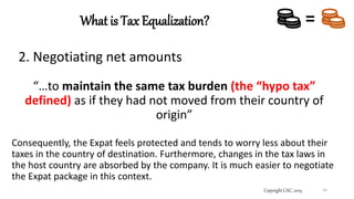 What is Tax Equalization?
Copyright CAC, 2019 14
=
2. Negotiating net amounts
“…to maintain the same tax burden (the “hypo tax”
defined) as if they had not moved from their country of
origin”
Consequently, the Expat feels protected and tends to worry less about their
taxes in the country of destination. Furthermore, changes in the tax laws in
the host country are absorbed by the company. It is much easier to negotiate
the Expat package in this context.
 