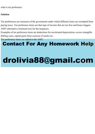 what is tax preference
Solution
Tax preferences are measures of the government under which different items are exempted from
paying taxes. Tax preference items are that type of income that are tax free and hence triggers
AMT (alternative minimum tax) for the taxpayers.
Examples of tax preference items are deductions for accelerated depreciation, excess intangible
drilling costs, capital gains from exercise of stocks etc.
Tax preference items are added to the AMT.
 