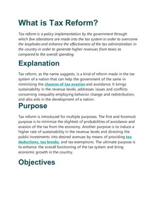 What is Tax Reform?
Tax reform is a policy implementation by the government through
which few alterations are made into the tax system in order to overcome
the loopholes and enhance the effectiveness of the tax administration in
the country in order to generate higher revenues from taxes as
compared to the overall spending.
Explanation
Tax reform, as the name suggests, is a kind of reform made in the tax
system of a nation that can help the government of the same in
minimizing the chances of tax evasion and avoidance. It brings
sustainability in the revenue levels, addresses issues and conflicts
concerning inequality employing behavior change and redistribution,
and also aids in the development of a nation.
Purpose
Tax reform is introduced for multiple purposes. The first and foremost
purpose is to minimize the slightest of probabilities of avoidance and
evasion of the tax from the economy. Another purpose is to induce a
higher rate of sustainability in the revenue levels and directing the
public investments into desired avenues by means of providing tax
deductions, tax breaks, and tax exemptions. The ultimate purpose is
to enhance the overall functioning of the tax system and bring
economic growth in the country.
Objectives
 
