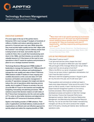 TECHNOLOGY BUSINESS MANAGEMENT
WHITE PAPER
Technology Business Management
Managing the Cost, Quality and Value of IT Services
APPTIO | 1
Innovation is Your Business
EXECUTIVE SUMMARY
IT is once again in the eye of the perfect storm.
Enterprise CIO’s must manage IT budgets of hundreds of
millions of dollars and reduce operating expense 10
percent to 15 percent year over year. While doing this,
they must provide higher quality service that “aligns with
the business” and manage a service delivery stream that
is being turned on its head. Just another day in IT.
Luckily for them, this is a path that manufacturing went
down in the 1980s, and that industry can provide some
valuable lessons to IT. One lesson on the road to Lean
operations is that IT needs the systems and processes in
place to run a strategic business function.
Technology Business Management (TBM) enables IT
leadership to manage the business of IT. TBM provides IT
organizations with the software and methodology to
manage the cost, quality and value of their IT Services.
TBM solutions enable IT leaders to have ongoing and
credible discussions on the cost and value of IT with
business unit leaders and executive management. It
provides IT operations managers the insight and data to
reduce the cost of operations while improving service
quality. And it enables IT Finance to provide a fair and
accurate Bill of IT back to the business and simplify the
budgeting, forecasting and planning processes. TBM
solutions ensure that decision makers on both sides of
the IT fence have transparency into the cost and quality
of IT in order to drive better decisions and alignment on
the allocation of IT resources to business priorities.
Apptio is the leading provider of TBM solutions. Their
suite of applications and SaaS delivery model provide IT
organizations an efficient and cost effective approach to
quickly adopt and realize the ongoing benefits of TBM.
LIFE IN THE PRESSURE COOKER
I“Why does IT cost so much?”
“I can get email services online cheaper than this!”
“How much do we spend on eMail each year, fully loaded?”
“We just bought 24TB of storage! Where did it all go? Who’s
using it and how are we going to fund this?”
“What is the ROI on our server virtualization project?”
“I know we can save money in application rationalization, but
I don’t have the data to prove it.”
“We have to start the budgeting process in August to get it
all in by the end of the year, and it’s still never right.”
These questions and comments (or similar) are heard in
nearly every large enterprise IT shop around the world. IT has
grown so fast so quickly, it hasn’t had the time to build in
proper financial management systems or 21st century
business processes. Other business functions have
developed processes and systems to help them manage
their business. Finance has Corporate Performance
Management systems, Sales has Customer Relationship
Management, and Manufacturing has Enterprise Resource
Planning. You can be sure that most modern manufacturing
managers can tell you the cost to produce their widgets
down to the penny, including all material, labor, facilities and
operations costs.
“More than half of all capital spending by businesses
worldwide goes to IT. Yet most non-technical leaders
remain skeptical about whether their IT investments
are paying off. They are frustrated with their IT
departments - and they respond by putting pressure
on IT costs.”
-Richard Hunter, George Westerman. The Real Business of
IT. How CIOs Create and Communicate Value. Boston, MA:
Harvard Business Press, 2009.
 