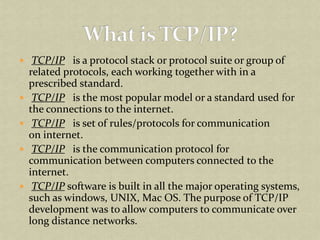  TCP/IP   is a protocol stack or protocol suite or group of related protocols, each working together with in a prescribed standard.  TCP/IP   is the most popular model or a standard used for the connections to the internet.  TCP/IP   is set of rules/protocols for communication on internet.  TCP/IP   is the communication protocol for communication between computers connected to the internet.  TCP/IP software is built in all the major operating systems, such as windows, UNIX, Mac OS. The purpose of TCP/IP development was to allow computers to communicate over long distance networks. What is TCP/IP? 