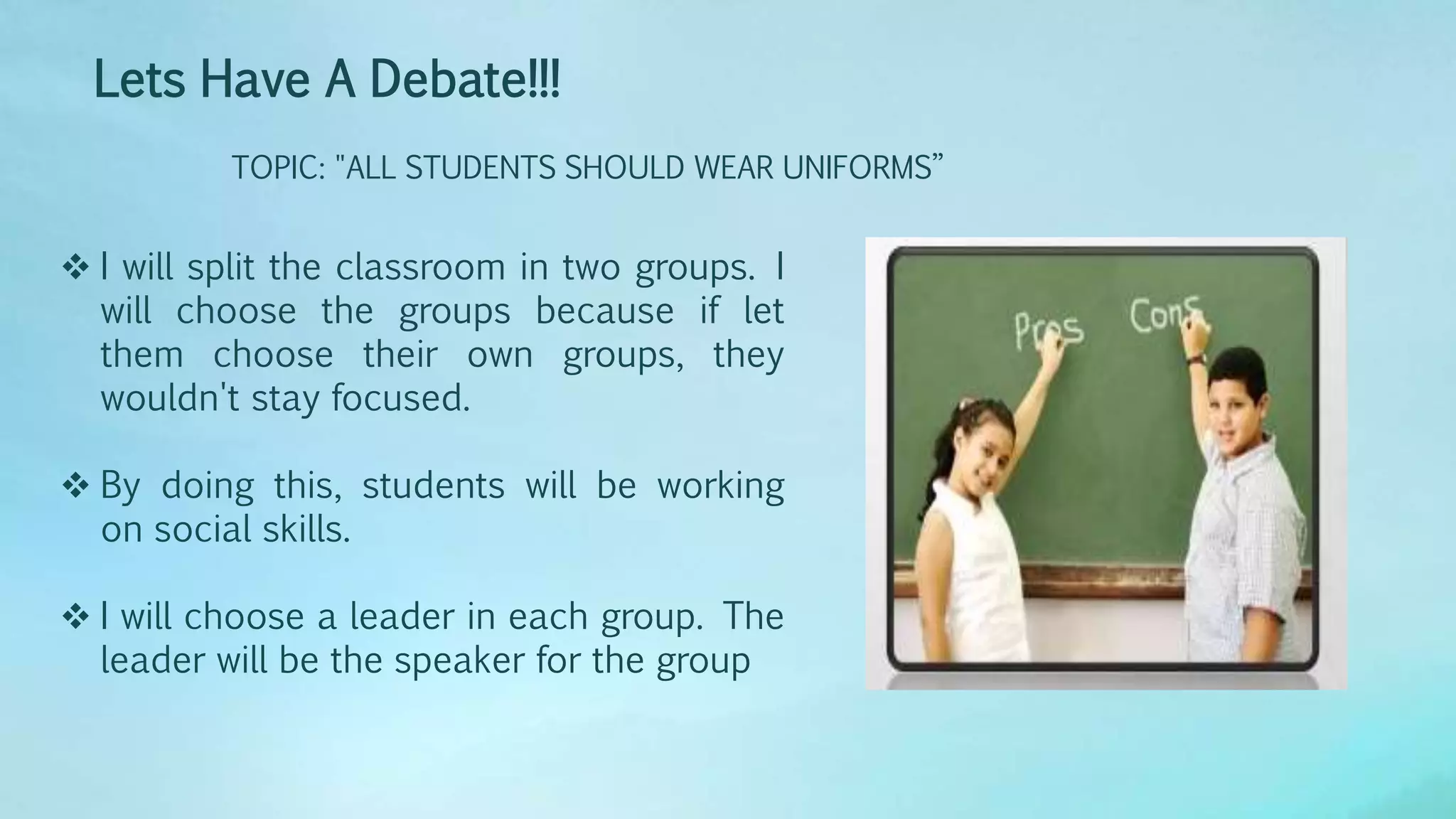 Lets Have A Debate!!!
TOPIC: "ALL STUDENTS SHOULD WEAR UNIFORMS”
 I will split the classroom in two groups. I
will choose the groups because if let
them choose their own groups, they
wouldn't stay focused.
 By doing this, students will be working
on social skills.
 I will choose a leader in each group. The
leader will be the speaker for the group
 