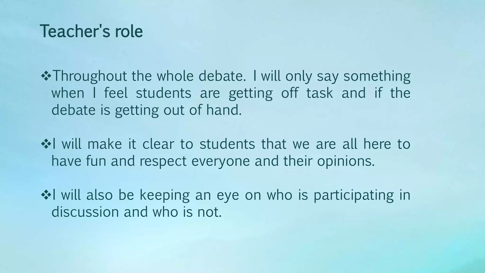 Teacher's role
Throughout the whole debate. I will only say something
when I feel students are getting off task and if the
debate is getting out of hand.
I will make it clear to students that we are all here to
have fun and respect everyone and their opinions.
I will also be keeping an eye on who is participating in
discussion and who is not.
 