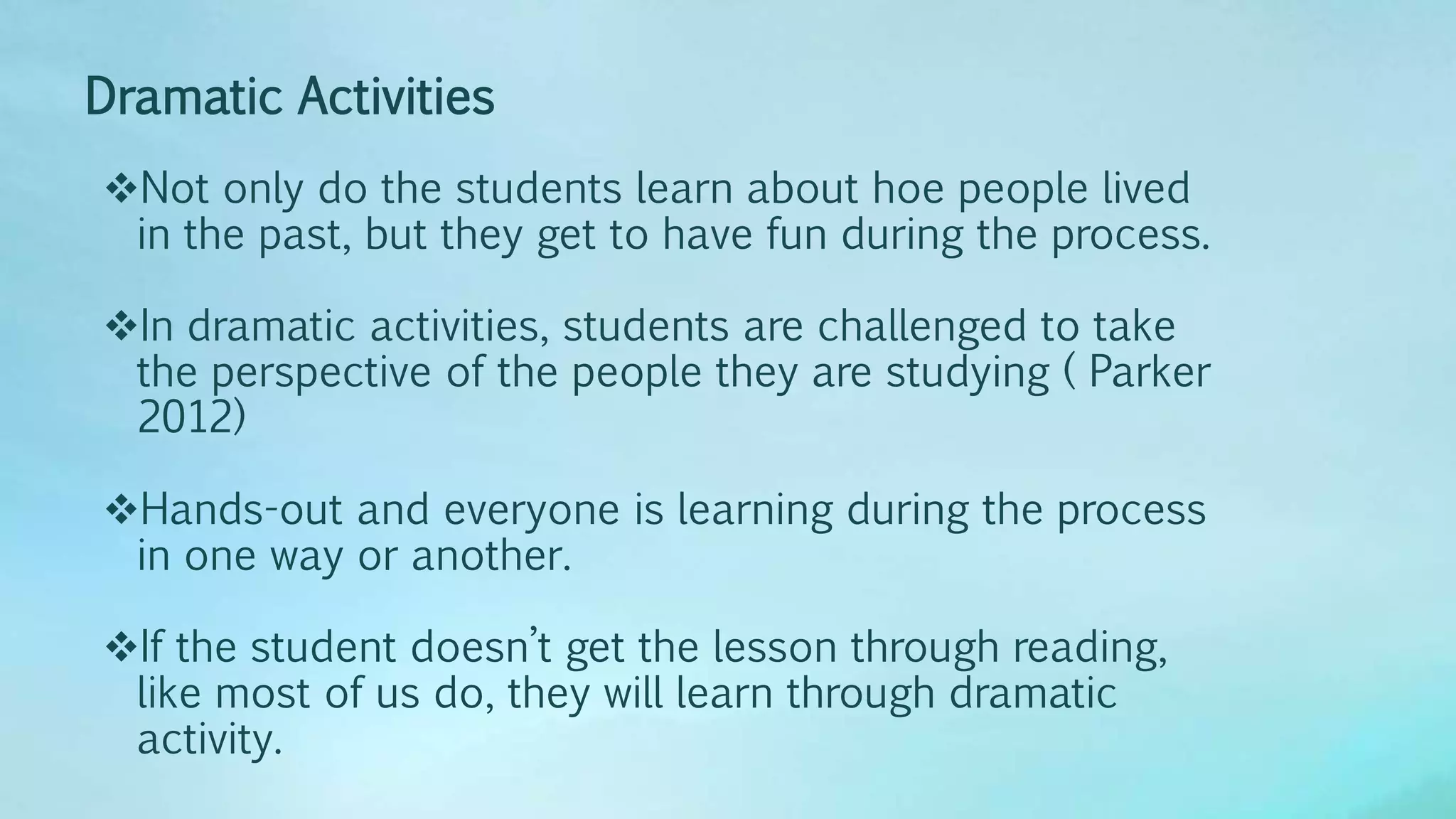 Dramatic Activities
Not only do the students learn about hoe people lived
in the past, but they get to have fun during the process.
In dramatic activities, students are challenged to take
the perspective of the people they are studying ( Parker
2012)
Hands-out and everyone is learning during the process
in one way or another.
If the student doesn’t get the lesson through reading,
like most of us do, they will learn through dramatic
activity.
 