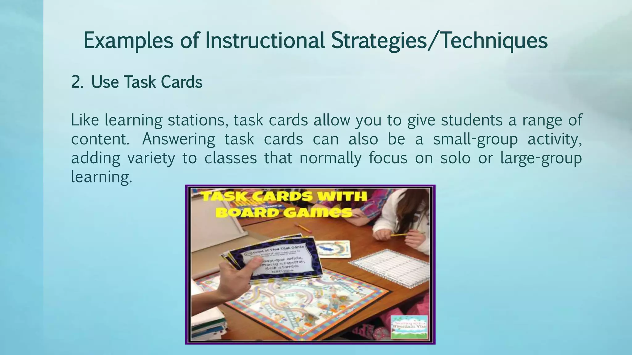 Examples of Instructional Strategies/Techniques
2. Use Task Cards
Like learning stations, task cards allow you to give students a range of
content. Answering task cards can also be a small-group activity,
adding variety to classes that normally focus on solo or large-group
learning.
 