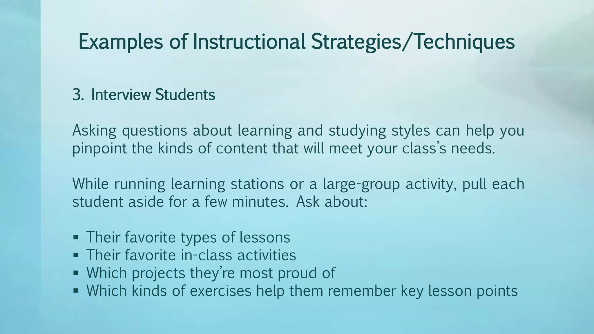 Examples of Instructional Strategies/Techniques
3. Interview Students
Asking questions about learning and studying styles can help you
pinpoint the kinds of content that will meet your class’s needs.
While running learning stations or a large-group activity, pull each
student aside for a few minutes. Ask about:
 Their favorite types of lessons
 Their favorite in-class activities
 Which projects they’re most proud of
 Which kinds of exercises help them remember key lesson points
 
