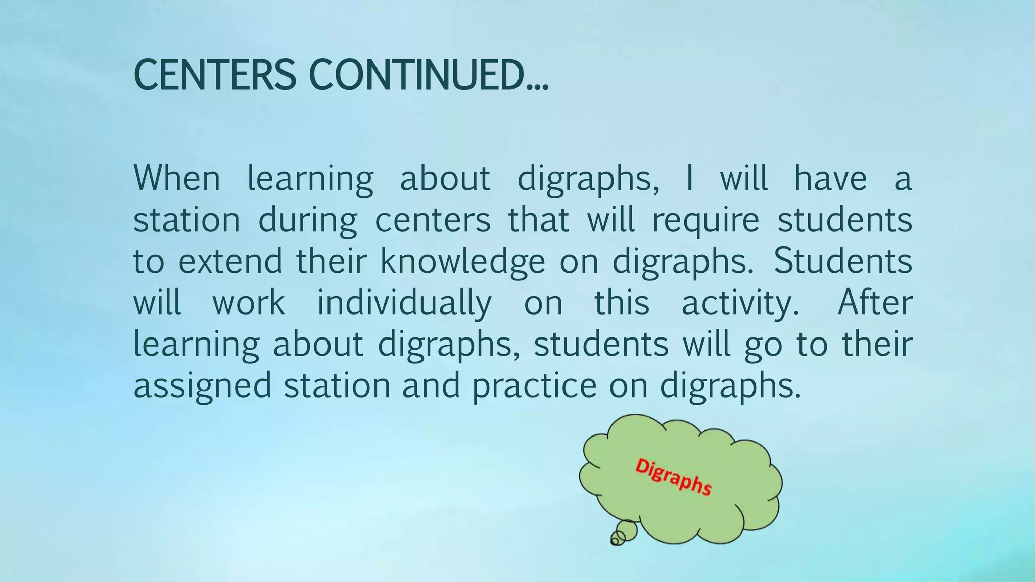 When learning about digraphs, I will have a
station during centers that will require students
to extend their knowledge on digraphs. Students
will work individually on this activity. After
learning about digraphs, students will go to their
assigned station and practice on digraphs.
CENTERS CONTINUED...
 
