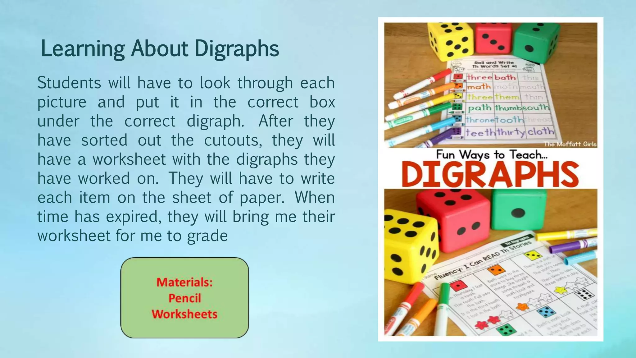 Learning About Digraphs
Students will have to look through each
picture and put it in the correct box
under the correct digraph. After they
have sorted out the cutouts, they will
have a worksheet with the digraphs they
have worked on. They will have to write
each item on the sheet of paper. When
time has expired, they will bring me their
worksheet for me to grade
 