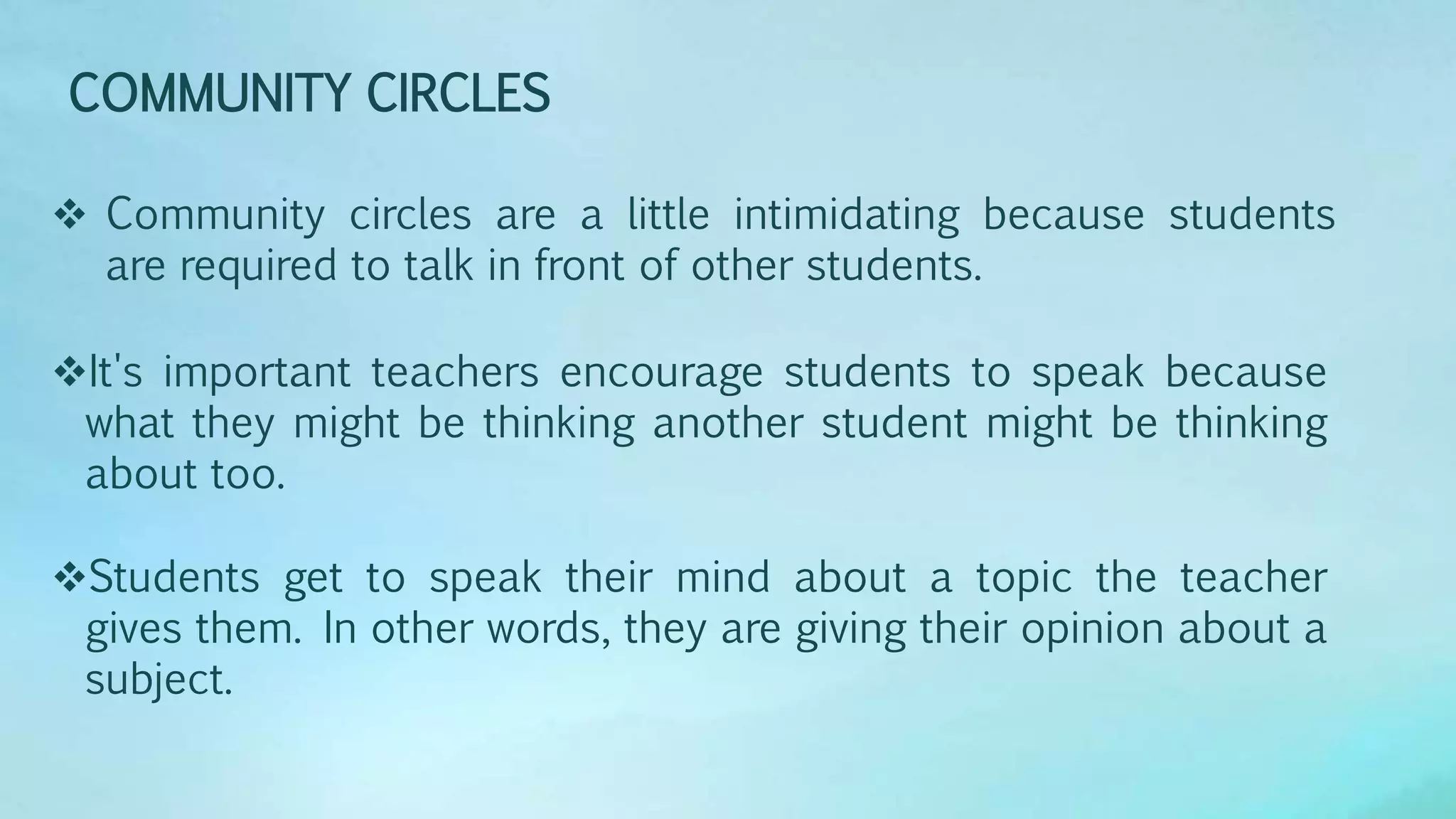 COMMUNITY CIRCLES
 Community circles are a little intimidating because students
are required to talk in front of other students.
It's important teachers encourage students to speak because
what they might be thinking another student might be thinking
about too.
Students get to speak their mind about a topic the teacher
gives them. In other words, they are giving their opinion about a
subject.
 