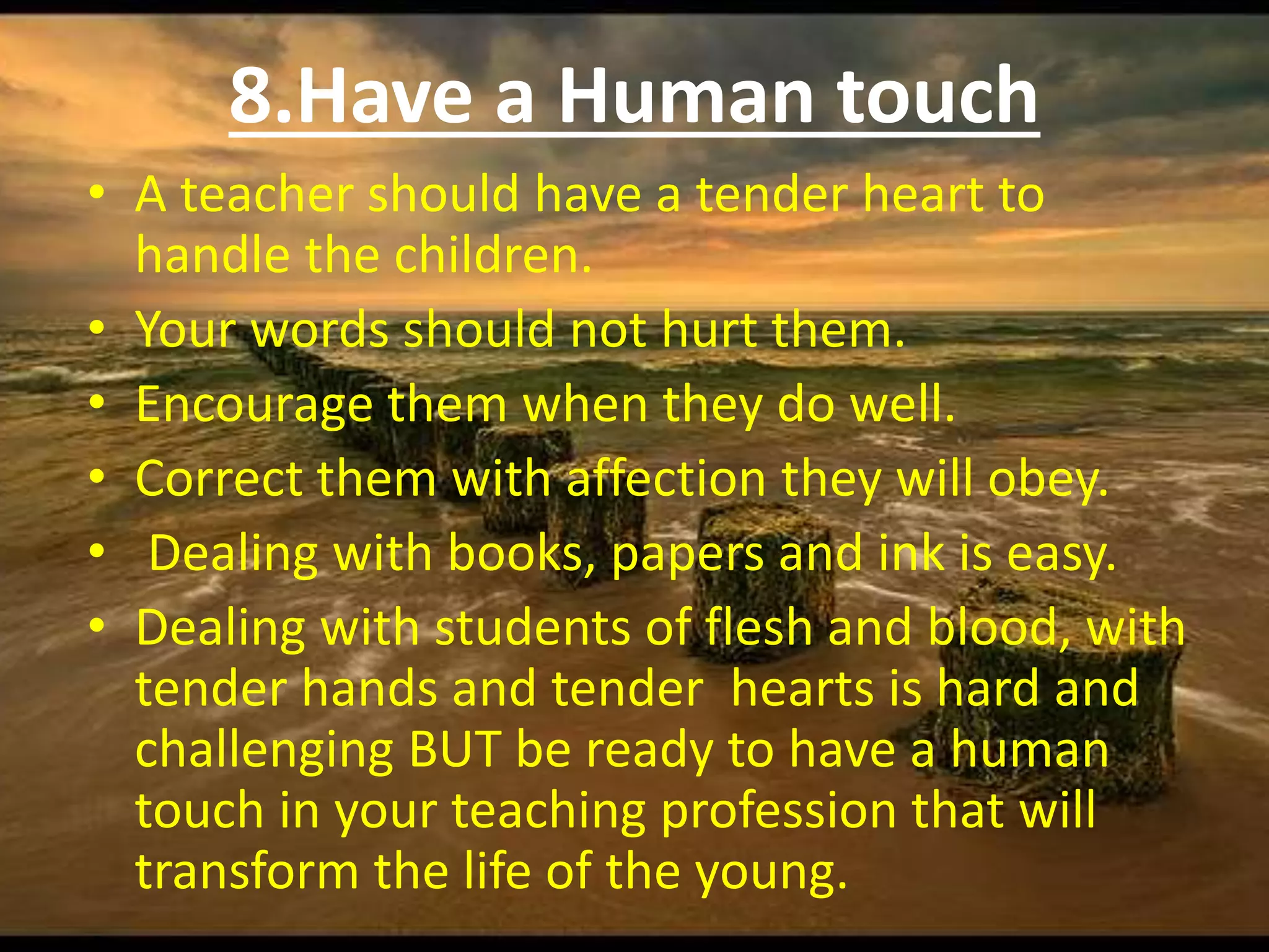 8.Have a Human touch
• A teacher should have a tender heart to
handle the children.
• Your words should not hurt them.
• Encourage them when they do well.
• Correct them with affection they will obey.
• Dealing with books, papers and ink is easy.
• Dealing with students of flesh and blood, with
tender hands and tender hearts is hard and
challenging BUT be ready to have a human
touch in your teaching profession that will
transform the life of the young.
 