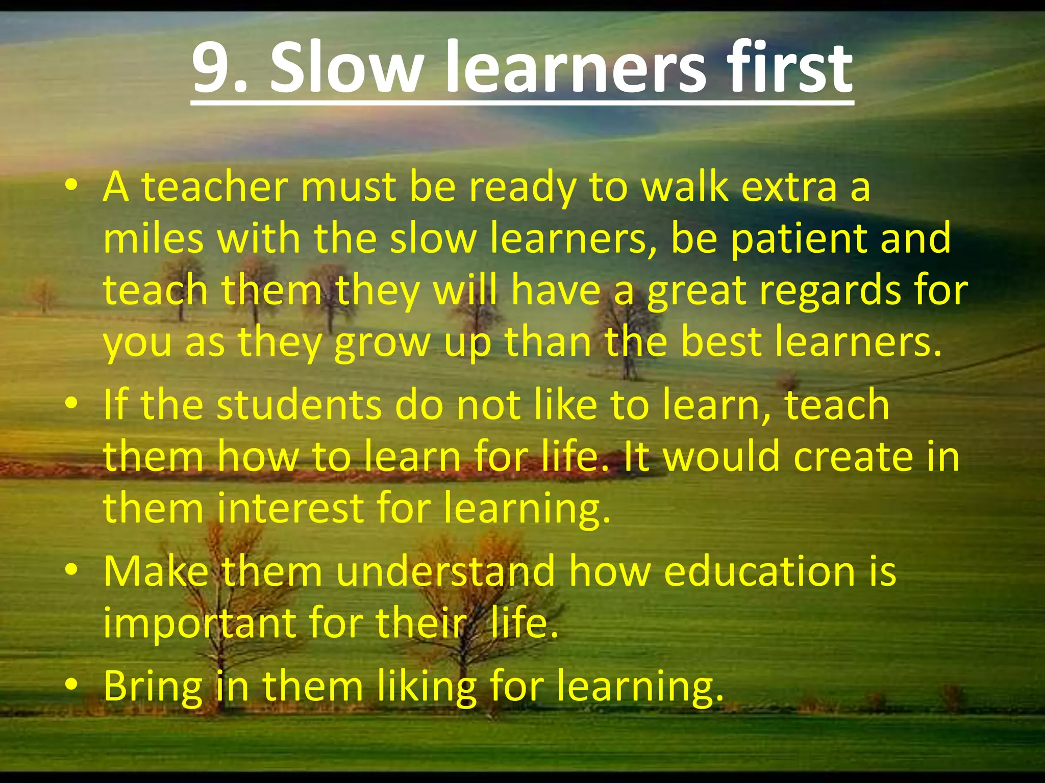 9. Slow learners first
• A teacher must be ready to walk extra a
miles with the slow learners, be patient and
teach them they will have a great regards for
you as they grow up than the best learners.
• If the students do not like to learn, teach
them how to learn for life. It would create in
them interest for learning.
• Make them understand how education is
important for their life.
• Bring in them liking for learning.
 