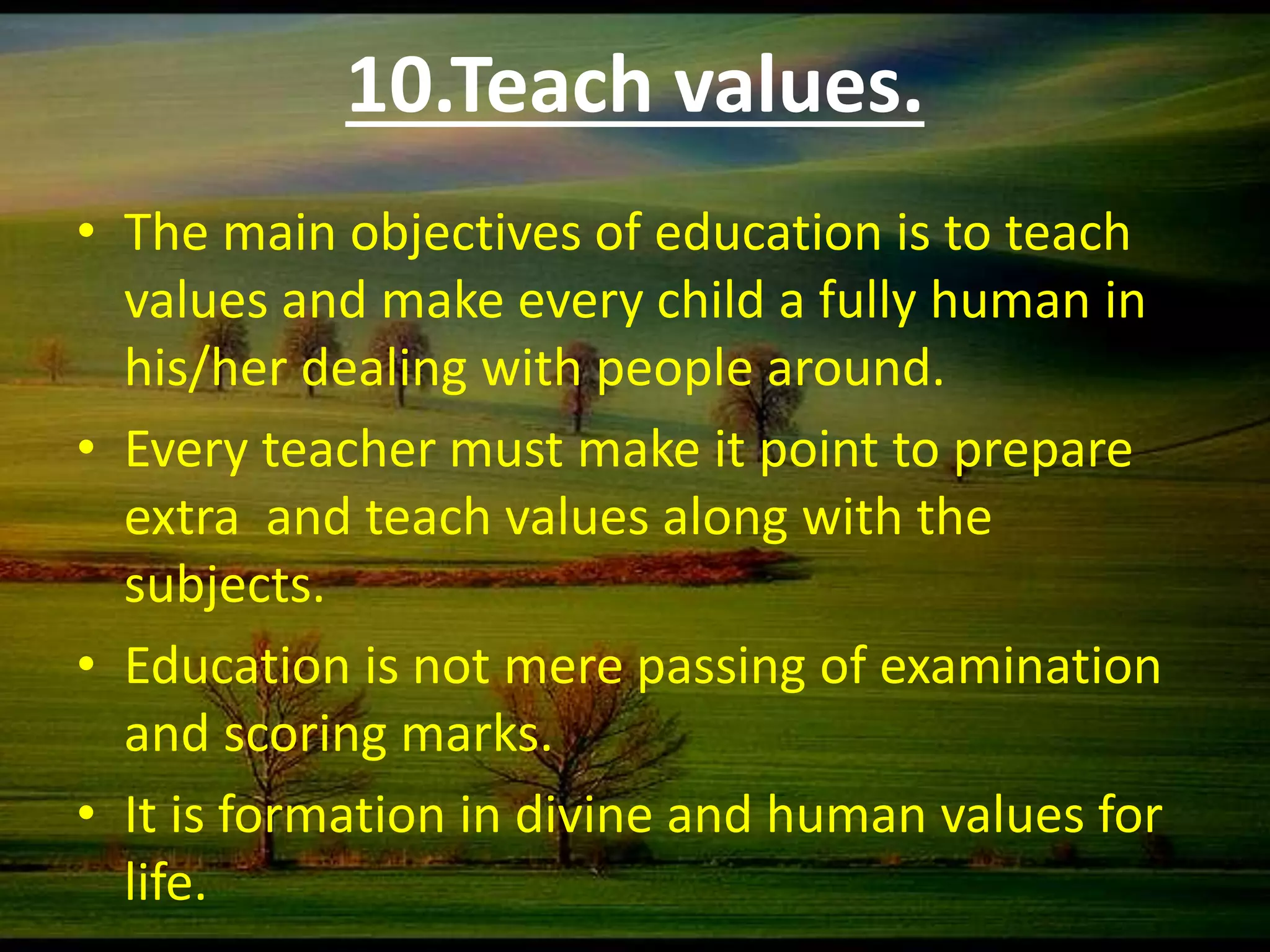 10.Teach values.
• The main objectives of education is to teach
values and make every child a fully human in
his/her dealing with people around.
• Every teacher must make it point to prepare
extra and teach values along with the
subjects.
• Education is not mere passing of examination
and scoring marks.
• It is formation in divine and human values for
life.
 
