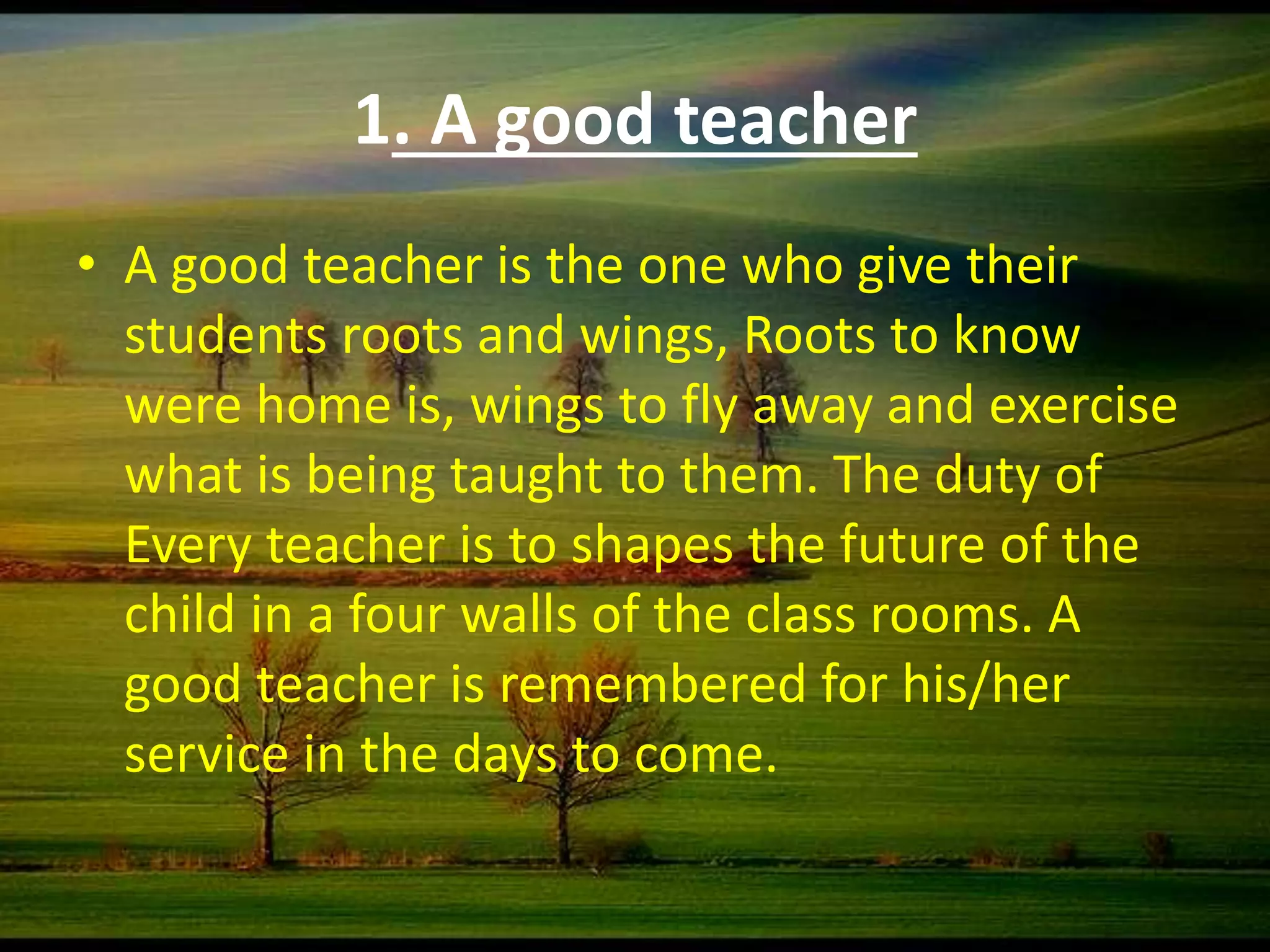 1. A good teacher
• A good teacher is the one who give their
students roots and wings, Roots to know
were home is, wings to fly away and exercise
what is being taught to them. The duty of
Every teacher is to shapes the future of the
child in a four walls of the class rooms. A
good teacher is remembered for his/her
service in the days to come.
 