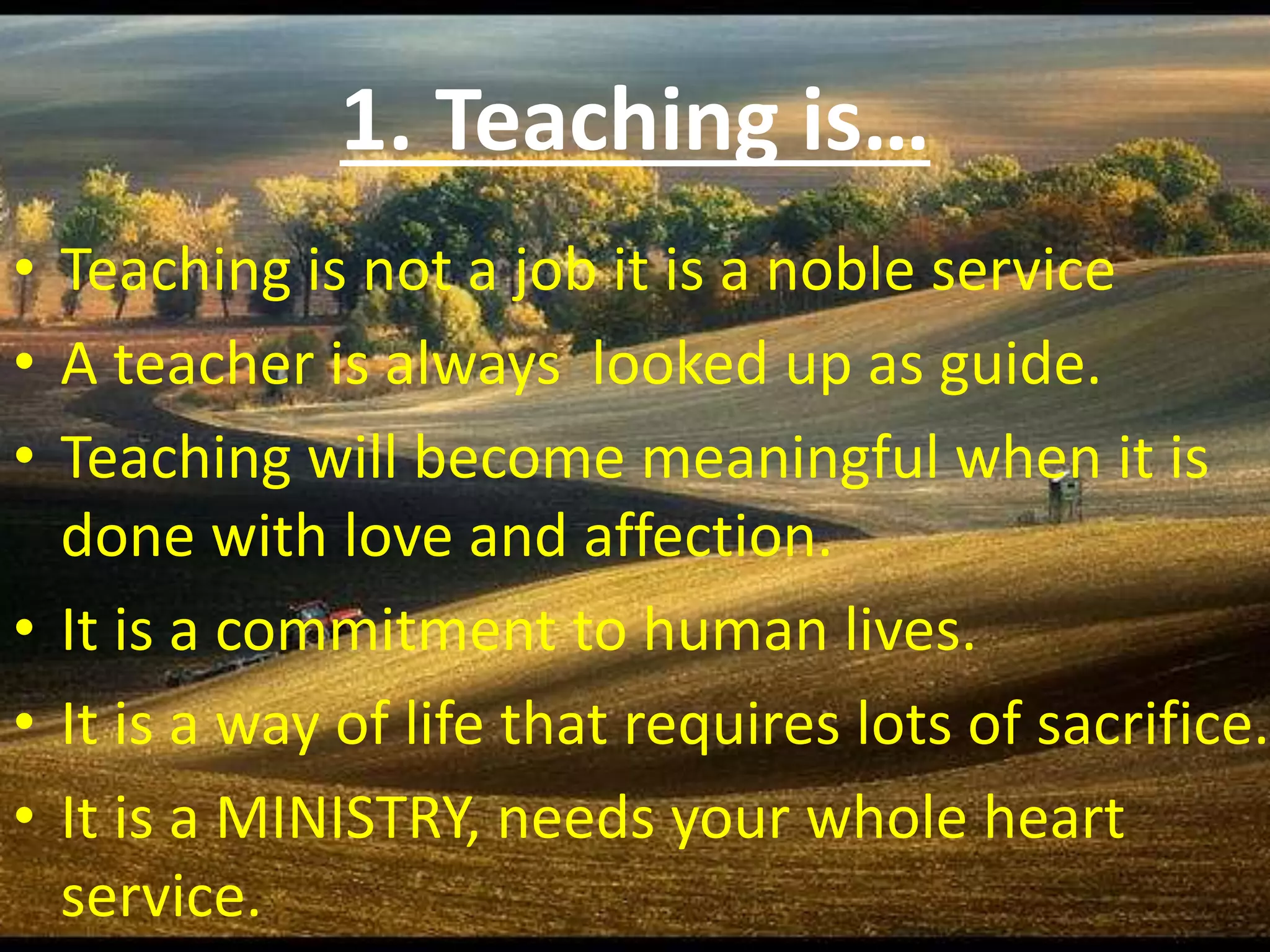 1. Teaching is…
• Teaching is not a job it is a noble service
• A teacher is always looked up as guide.
• Teaching will become meaningful when it is
done with love and affection.
• It is a commitment to human lives.
• It is a way of life that requires lots of sacrifice.
• It is a MINISTRY, needs your whole heart
service.
 