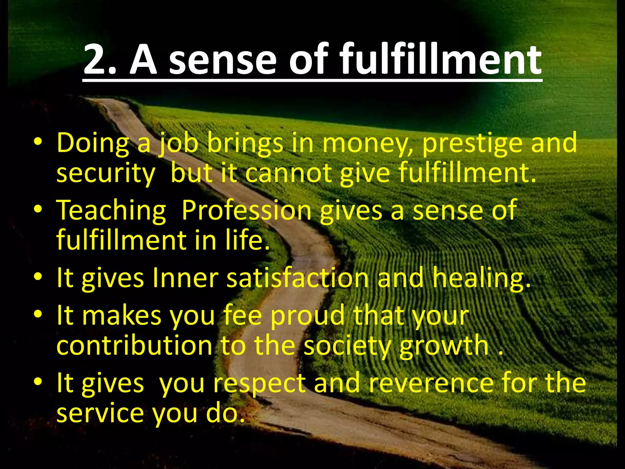 2. A sense of fulfillment
•
• Doing a job brings in money, prestige and
security but it cannot give fulfillment.
• Teaching Profession gives a sense of
fulfillment in life.
• It gives Inner satisfaction and healing.
• It makes you fee proud that your
contribution to the society growth .
• It gives you respect and reverence for the
service you do.
 