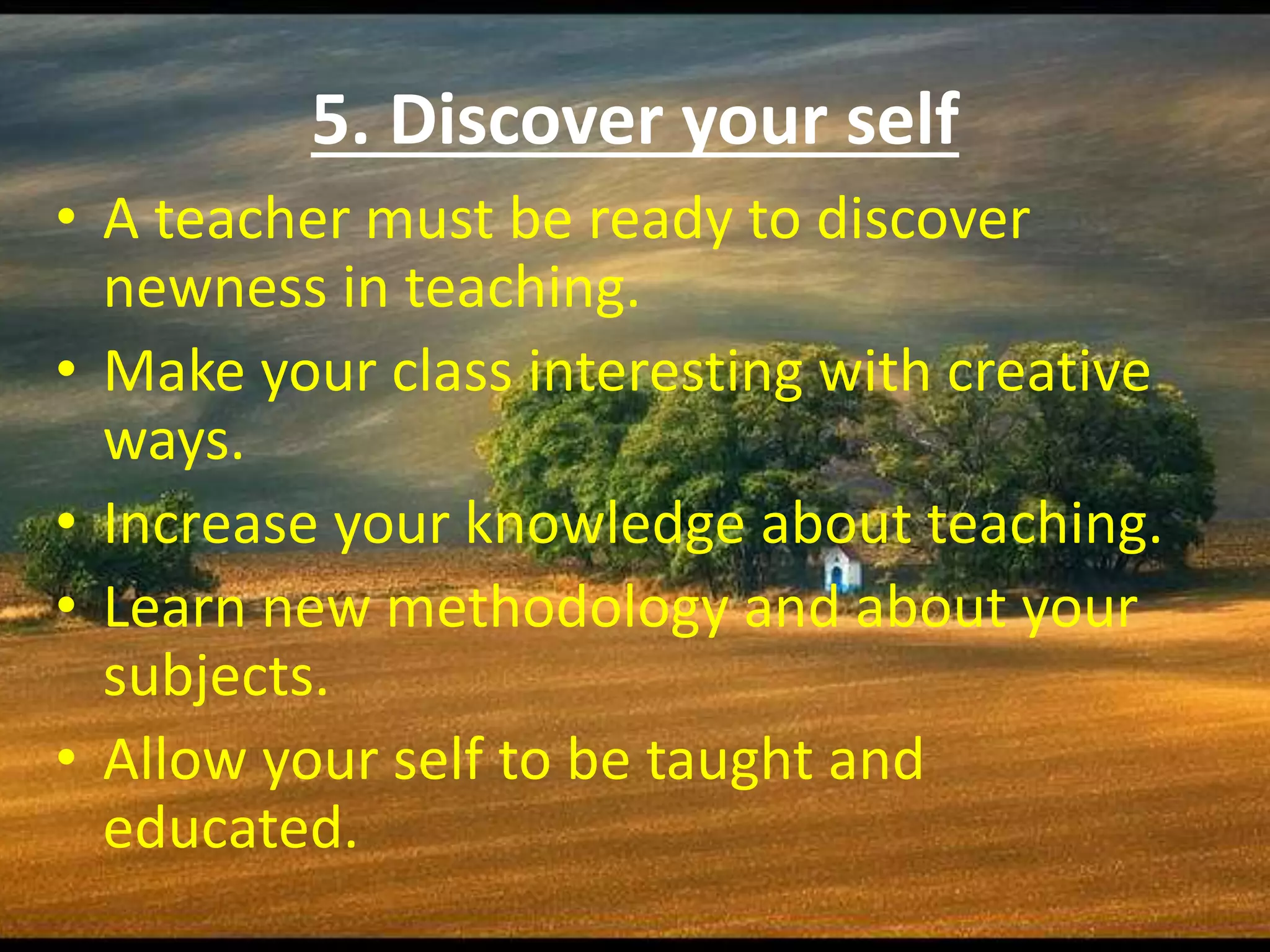 5. Discover your self
• A teacher must be ready to discover
newness in teaching.
• Make your class interesting with creative
ways.
• Increase your knowledge about teaching.
• Learn new methodology and about your
subjects.
• Allow your self to be taught and
educated.
 