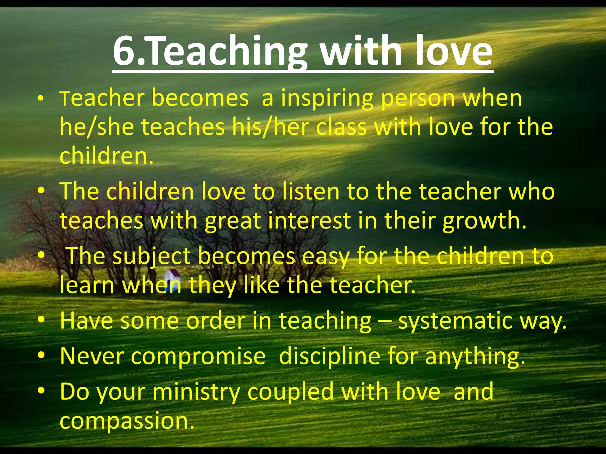 6.Teaching with love
• Teacher becomes a inspiring person when
he/she teaches his/her class with love for the
children.
• The children love to listen to the teacher who
teaches with great interest in their growth.
• The subject becomes easy for the children to
learn when they like the teacher.
• Have some order in teaching – systematic way.
• Never compromise discipline for anything.
• Do your ministry coupled with love and
compassion.
 