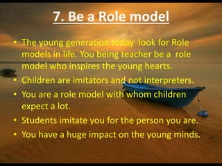 7. Be a Role model
• The young generation today look for Role
models in life. You being teacher be a role
model who inspires the young hearts.
• Children are imitators and not interpreters.
• You are a role model with whom children
expect a lot.
• Students imitate you for the person you are.
• You have a huge impact on the young minds.
 