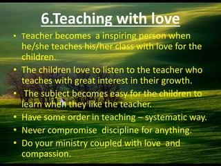 6.Teaching with love
• Teacher becomes a inspiring person when
he/she teaches his/her class with love for the
children.
• The children love to listen to the teacher who
teaches with great interest in their growth.
• The subject becomes easy for the children to
learn when they like the teacher.
• Have some order in teaching – systematic way.
• Never compromise discipline for anything.
• Do your ministry coupled with love and
compassion.
 