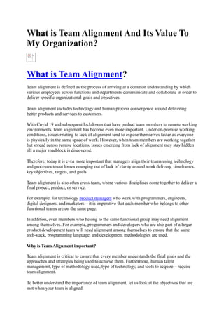 What is Team Alignment And Its Value To
My Organization?
What is Team Alignment?
Team alignment is defined as the process of arriving at a common understanding by which
various employees across functions and departments communicate and collaborate in order to
deliver specific organizational goals and objectives.
Team alignment includes technology and human process convergence around delivering
better products and services to customers.
With Covid 19 and subsequent lockdowns that have pushed team members to remote working
environments, team alignment has become even more important. Under on-premise working
conditions, issues relating to lack of alignment tend to expose themselves faster as everyone
is physically in the same space of work. However, when team members are working together
but spread across remote locations, issues emerging from lack of alignment may stay hidden
till a major roadblock is discovered.
Therefore, today it is even more important that managers align their teams using technology
and processes to cut losses emerging out of lack of clarity around work delivery, timeframes,
key objectives, targets, and goals.
Team alignment is also often cross-team, where various disciplines come together to deliver a
final project, product, or service.
For example, for technology product managers who work with programmers, engineers,
digital designers, and marketers – it is imperative that each member who belongs to other
functional teams are on the same page.
In addition, even members who belong to the same functional group may need alignment
among themselves. For example, programmers and developers who are also part of a larger
product development team will need alignment among themselves to ensure that the same
tech-stack, programming language, and development methodologies are used.
Why is Team Alignment important?
Team alignment is critical to ensure that every member understands the final goals and the
approaches and strategies being used to achieve them. Furthermore, human talent
management, type of methodology used, type of technology, and tools to acquire – require
team alignment.
To better understand the importance of team alignment, let us look at the objectives that are
met when your team is aligned.
 
