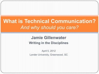 What is Technical Communication?
     And why should you care?

          Jamie Gillenwater
        Writing in the Disciplines

                   April 5, 2012
         Lander University, Greenwood, SC
 