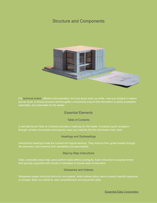 ​
Structure and Components​
​
For​​
technical writers​
​
, effective documentation isn’t​​
just about what you write—how you present it matters​
​
just as much. A strong structure and thoughtful components ensure that information is easily accessible,​
​
scannable, and actionable for the reader.​
​
Essential Elements​
​
Table of Contents​
​
A well-structured Table of Contents provides a roadmap for the reader. It enables quick navigation​
​
through complex documents and ensures users can instantly find the information they need.​
​
Headings and Subheadings​
​
Hierarchical headings break the content into logical sections. They improve flow, guide readers through​
​
the document, and enhance both readability and searchability.​
​
Step-by-Step Instructions​
​
Clear, actionable steps help users perform tasks without ambiguity. Each instruction is purpose-driven​
​
and typically supported with visuals or examples to ensure ease of execution.​
​
Glossaries and Indexes​
​
Glossaries explain technical terms for non-experts, while indexes allow users to search specific keywords​
​
or phrases. Both are critical for user comprehension and document utility.​
​
Essential Data Corporation​
 