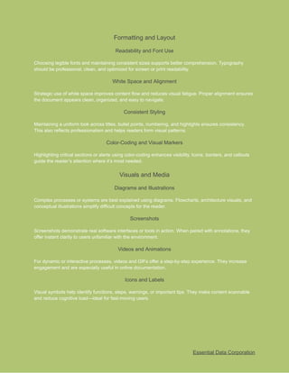 ​
Formatting and Layout​
​
Readability and Font Use​
​
Choosing legible fonts and maintaining consistent sizes supports better comprehension. Typography​
​
should be professional, clean, and optimized for screen or print readability.​
​
White Space and Alignment​
​
Strategic use of white space improves content flow and reduces visual fatigue. Proper alignment ensures​
​
the document appears clean, organized, and easy to navigate.​
​
Consistent Styling​
​
Maintaining a uniform look across titles, bullet points, numbering, and highlights ensures consistency.​
​
This also reflects professionalism and helps readers form visual patterns.​
​
Color-Coding and Visual Markers​
​
Highlighting critical sections or alerts using color-coding enhances visibility. Icons, borders, and callouts​
​
guide the reader’s attention where it’s most needed.​
​
Visuals and Media​
​
Diagrams and Illustrations​
​
Complex processes or systems are best explained using diagrams. Flowcharts, architecture visuals, and​
​
conceptual illustrations simplify difficult concepts for the reader.​
​
Screenshots​
​
Screenshots demonstrate real software interfaces or tools in action. When paired with annotations, they​
​
offer instant clarity to users unfamiliar with the environment.​
​
Videos and Animations​
​
For dynamic or interactive processes, videos and GIFs offer a step-by-step experience. They increase​
​
engagement and are especially useful in online documentation.​
​
Icons and Labels​
​
Visual symbols help identify functions, steps, warnings, or important tips. They make content scannable​
​
and reduce cognitive load—ideal for fast-moving users.​
​
Essential Data Corporation​
 